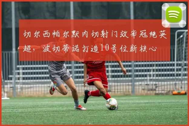 切尔西帕尔默内切射门效率冠绝英超，波切蒂诺打造10号位新核心
