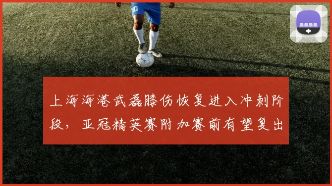 上海海港武磊膝伤恢复进入冲刺阶段,亚冠精英赛附加赛前有望复出
