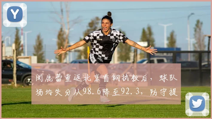 闵鹿蕾重返北京首钢执教后,球队场均失分从98.6降至92.3,防守提升显著