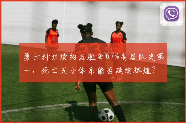 勇士科尔续约后胜率67%高居队史第一，死亡五小体系能否延续辉煌？