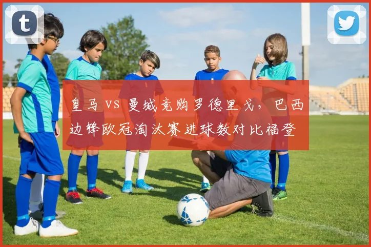 皇马 vs 曼城竞购罗德里戈，巴西边锋欧冠淘汰赛进球数对比福登