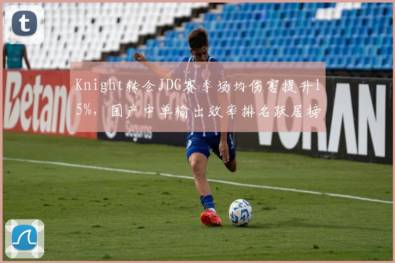 Knight转会JDG赛季场均伤害提升15%，国产中单输出效率排名跃居榜首