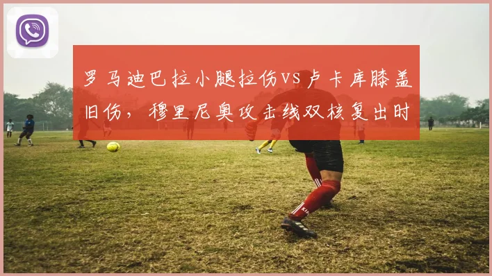 罗马迪巴拉小腿拉伤vs卢卡库膝盖旧伤，穆里尼奥攻击线双核复出时间差异