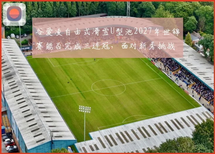 谷爱凌自由式滑雪U型池2027年世锦赛能否完成三连冠，面对新秀挑战？