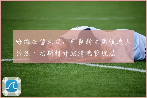 哈维去留未定，巴萨新主席候选人拉法·尤斯特计划清洗管理层