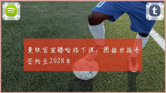 曼联官宣滕哈格下课，图赫尔接手签约至2028年