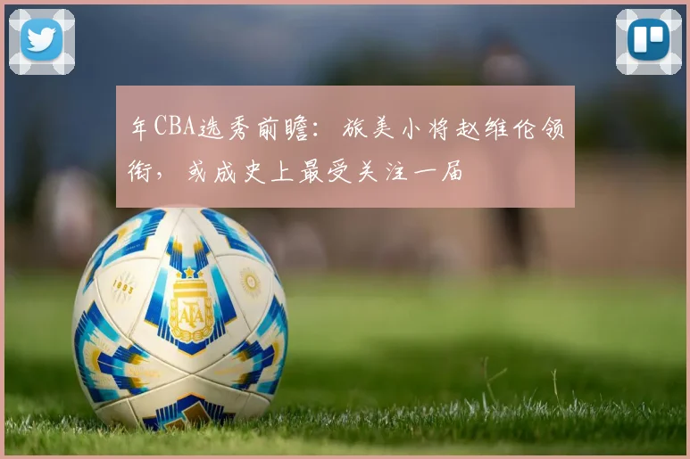 年CBA选秀前瞻：旅美小将赵维伦领衔，或成史上最受关注一届