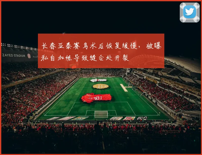 长春亚泰赛鸟术后恢复缓慢，被曝私自加练导致缝合处开裂